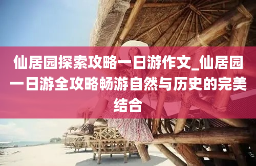 仙居园探索攻略一日游作文_仙居园一日游全攻略畅游自然与历史的完美结合