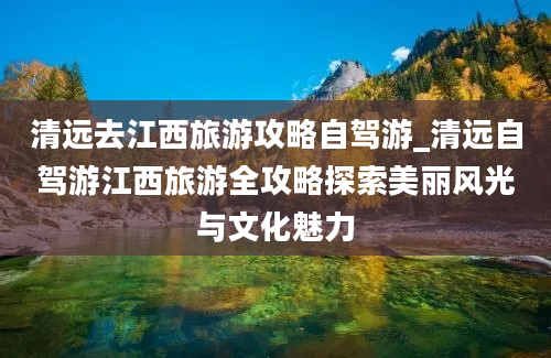 清远去江西旅游攻略自驾游_清远自驾游江西旅游全攻略探索美丽风光与文化魅力