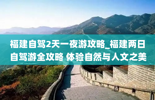 福建自驾2天一夜游攻略_福建两日自驾游全攻略 体验自然与人文之美