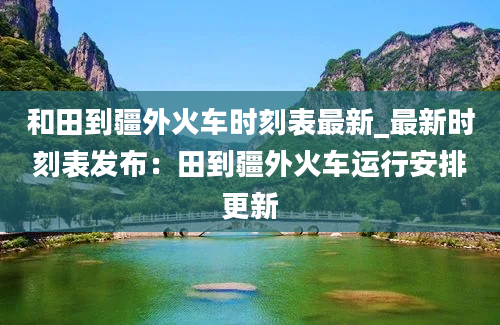 和田到疆外火车时刻表最新_最新时刻表发布：田到疆外火车运行安排更新