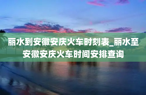 丽水到安徽安庆火车时刻表_丽水至安徽安庆火车时间安排查询