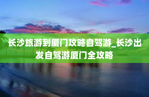 长沙旅游到厦门攻略自驾游_长沙出发自驾游厦门全攻略