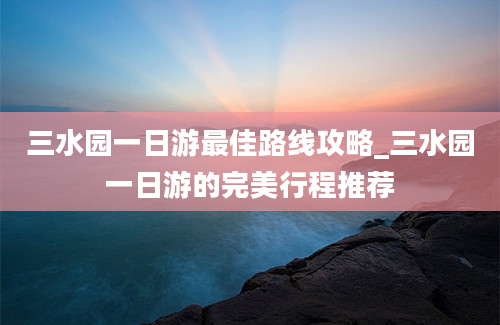 三水园一日游最佳路线攻略_三水园一日游的完美行程推荐