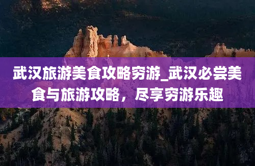 武汉旅游美食攻略穷游_武汉必尝美食与旅游攻略，尽享穷游乐趣