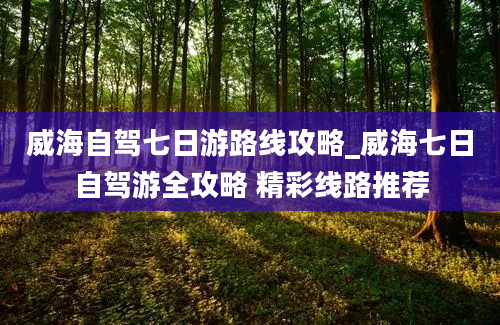 威海自驾七日游路线攻略_威海七日自驾游全攻略 精彩线路推荐