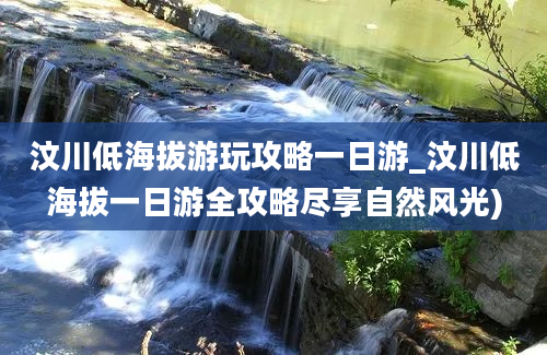 汶川低海拔游玩攻略一日游_汶川低海拔一日游全攻略尽享自然风光)