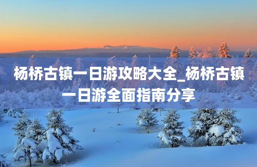 杨桥古镇一日游攻略大全_杨桥古镇一日游全面指南分享