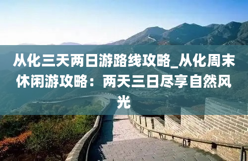 从化三天两日游路线攻略_从化周末休闲游攻略：两天三日尽享自然风光