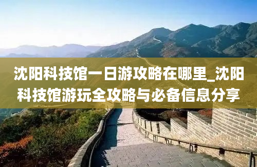 沈阳科技馆一日游攻略在哪里_沈阳科技馆游玩全攻略与必备信息分享