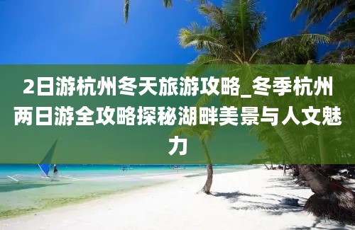 2日游杭州冬天旅游攻略_冬季杭州两日游全攻略探秘湖畔美景与人文魅力