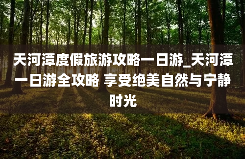 天河潭度假旅游攻略一日游_天河潭一日游全攻略 享受绝美自然与宁静时光