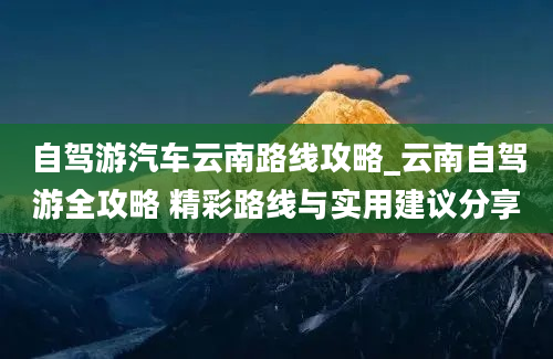 自驾游汽车云南路线攻略_云南自驾游全攻略 精彩路线与实用建议分享