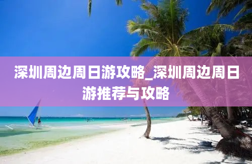 深圳周边周日游攻略_深圳周边周日游推荐与攻略