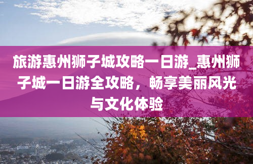 旅游惠州狮子城攻略一日游_惠州狮子城一日游全攻略，畅享美丽风光与文化体验