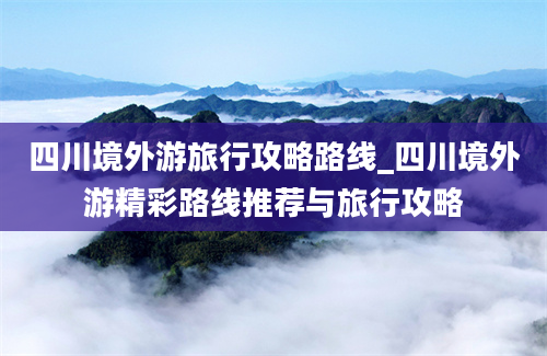 四川境外游旅行攻略路线_四川境外游精彩路线推荐与旅行攻略