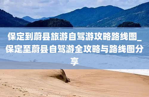 保定到蔚县旅游自驾游攻略路线图_保定至蔚县自驾游全攻略与路线图分享