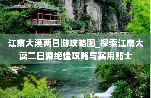 江南大漠两日游攻略图_探索江南大漠二日游绝佳攻略与实用贴士