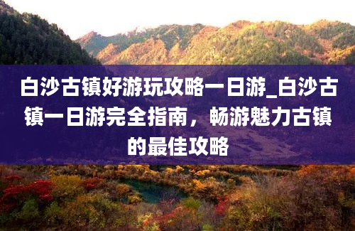 白沙古镇好游玩攻略一日游_白沙古镇一日游完全指南，畅游魅力古镇的最佳攻略