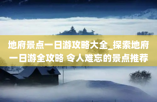 地府景点一日游攻略大全_探索地府一日游全攻略 令人难忘的景点推荐