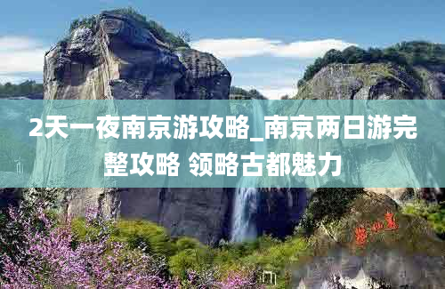 2天一夜南京游攻略_南京两日游完整攻略 领略古都魅力