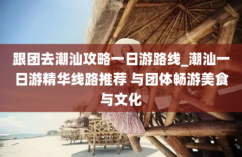 跟团去潮汕攻略一日游路线_潮汕一日游精华线路推荐 与团体畅游美食与文化