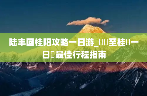 陆丰回桂阳攻略一日游_陸豐至桂陽一日遊最佳行程指南