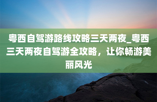 粤西自驾游路线攻略三天两夜_粤西三天两夜自驾游全攻略，让你畅游美丽风光