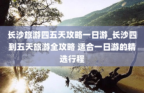 长沙旅游四五天攻略一日游_长沙四到五天旅游全攻略 适合一日游的精选行程