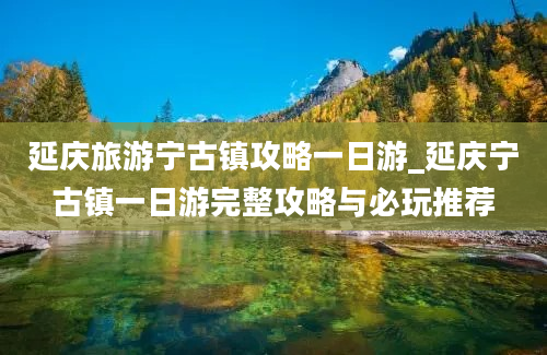 延庆旅游宁古镇攻略一日游_延庆宁古镇一日游完整攻略与必玩推荐