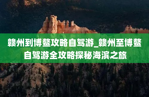 赣州到博鳌攻略自驾游_赣州至博鳌自驾游全攻略探秘海滨之旅