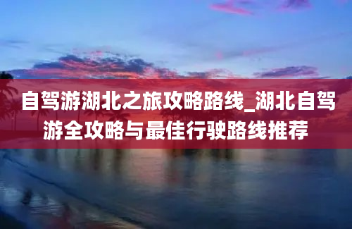 自驾游湖北之旅攻略路线_湖北自驾游全攻略与最佳行驶路线推荐