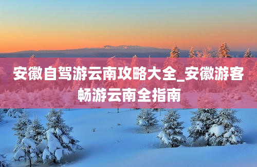 安徽自驾游云南攻略大全_安徽游客畅游云南全指南