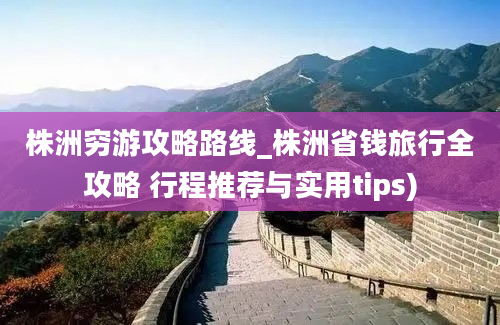 株洲穷游攻略路线_株洲省钱旅行全攻略 行程推荐与实用tips)