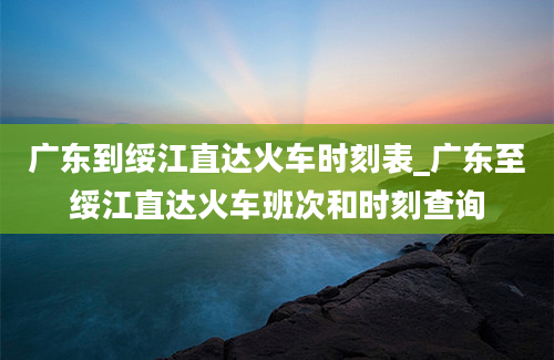 广东到绥江直达火车时刻表_广东至绥江直达火车班次和时刻查询