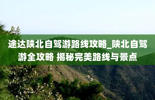 途达陕北自驾游路线攻略_陕北自驾游全攻略 揭秘完美路线与景点