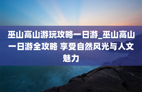 巫山高山游玩攻略一日游_巫山高山一日游全攻略 享受自然风光与人文魅力