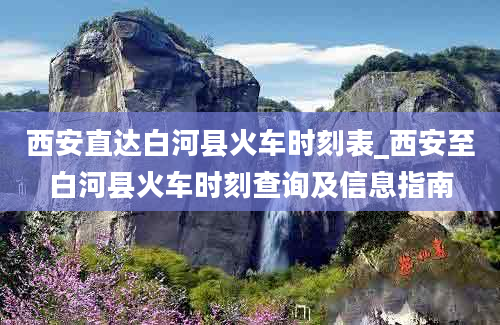 西安直达白河县火车时刻表_西安至白河县火车时刻查询及信息指南