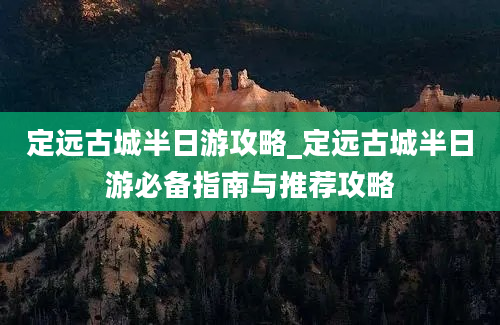 定远古城半日游攻略_定远古城半日游必备指南与推荐攻略