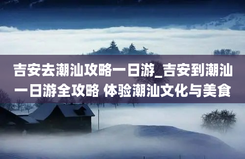 吉安去潮汕攻略一日游_吉安到潮汕一日游全攻略 体验潮汕文化与美食