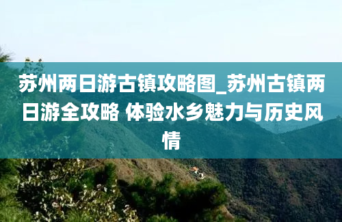 苏州两日游古镇攻略图_苏州古镇两日游全攻略 体验水乡魅力与历史风情