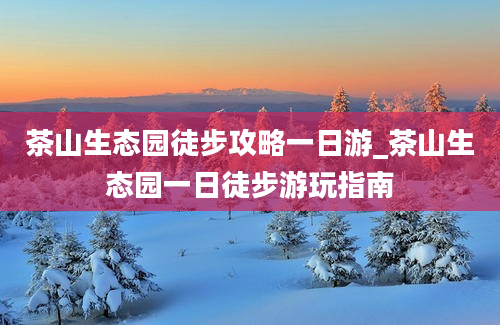 茶山生态园徒步攻略一日游_茶山生态园一日徒步游玩指南