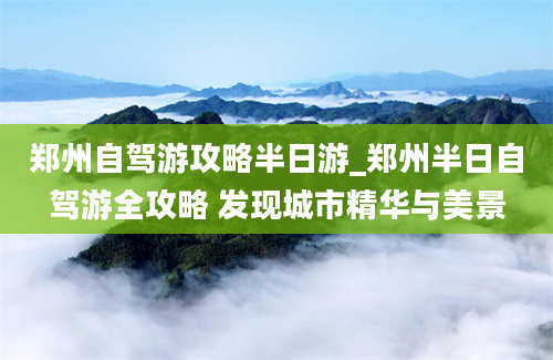 郑州自驾游攻略半日游_郑州半日自驾游全攻略 发现城市精华与美景