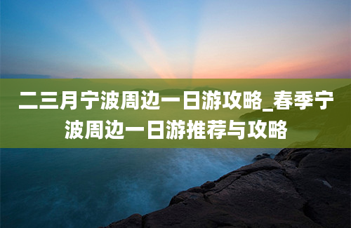 二三月宁波周边一日游攻略_春季宁波周边一日游推荐与攻略