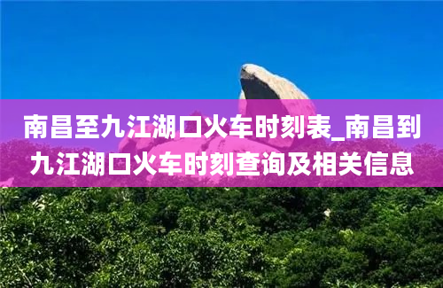 南昌至九江湖口火车时刻表_南昌到九江湖口火车时刻查询及相关信息