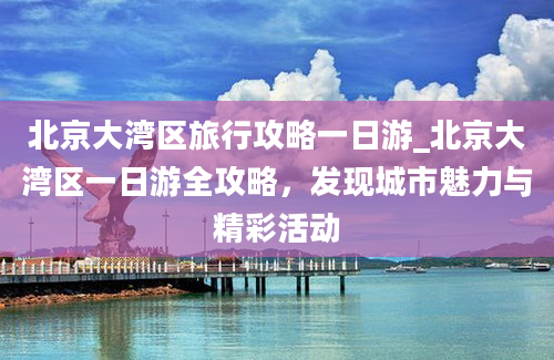 北京大湾区旅行攻略一日游_北京大湾区一日游全攻略，发现城市魅力与精彩活动