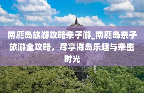 南麂岛旅游攻略亲子游_南麂岛亲子旅游全攻略，尽享海岛乐趣与亲密时光