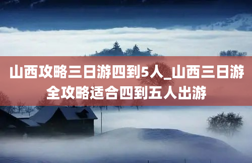 山西攻略三日游四到5人_山西三日游全攻略适合四到五人出游