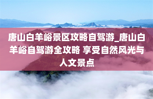 唐山白羊峪景区攻略自驾游_唐山白羊峪自驾游全攻略 享受自然风光与人文景点