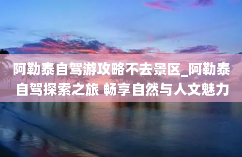 阿勒泰自驾游攻略不去景区_阿勒泰自驾探索之旅 畅享自然与人文魅力