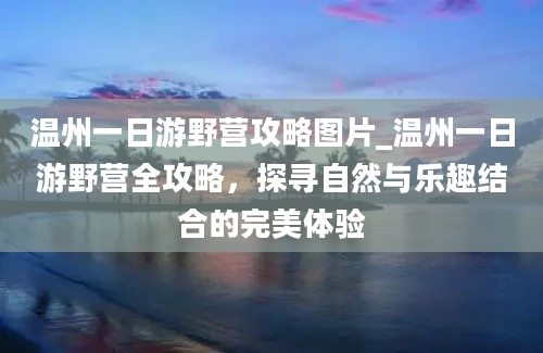 温州一日游野营攻略图片_温州一日游野营全攻略，探寻自然与乐趣结合的完美体验